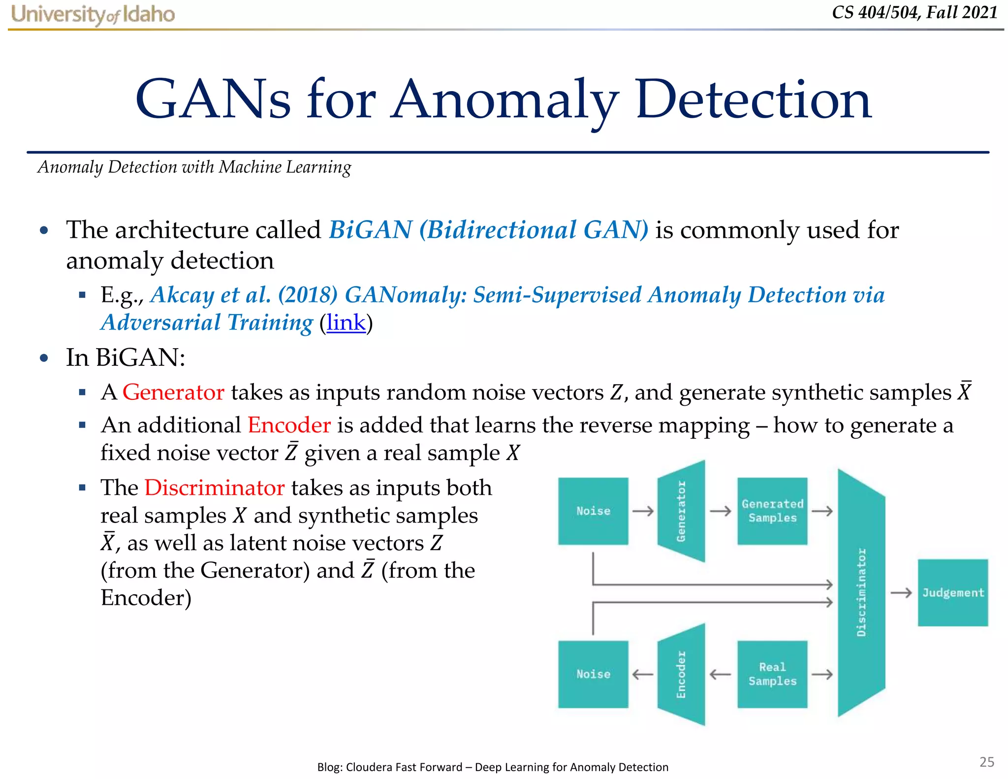 25
CS 404/504, Fall 2021
GANs for Anomaly Detection
• The architecture called BiGAN (Bidirectional GAN) is commonly used for
anomaly detection
 E.g., Akcay et al. (2018) GANomaly: Semi-Supervised Anomaly Detection via
Adversarial Training (link)
• In BiGAN:
 A Generator takes as inputs random noise vectors 𝑍, and generate synthetic samples 𝑋
 An additional Encoder is added that learns the reverse mapping – how to generate a
fixed noise vector 𝑍 given a real sample 𝑋
Anomaly Detection with Machine Learning
 The Discriminator takes as inputs both
real samples 𝑋 and synthetic samples
𝑋, as well as latent noise vectors 𝑍
(from the Generator) and 𝑍 (from the
Encoder)
Blog: Cloudera Fast Forward – Deep Learning for Anomaly Detection
 