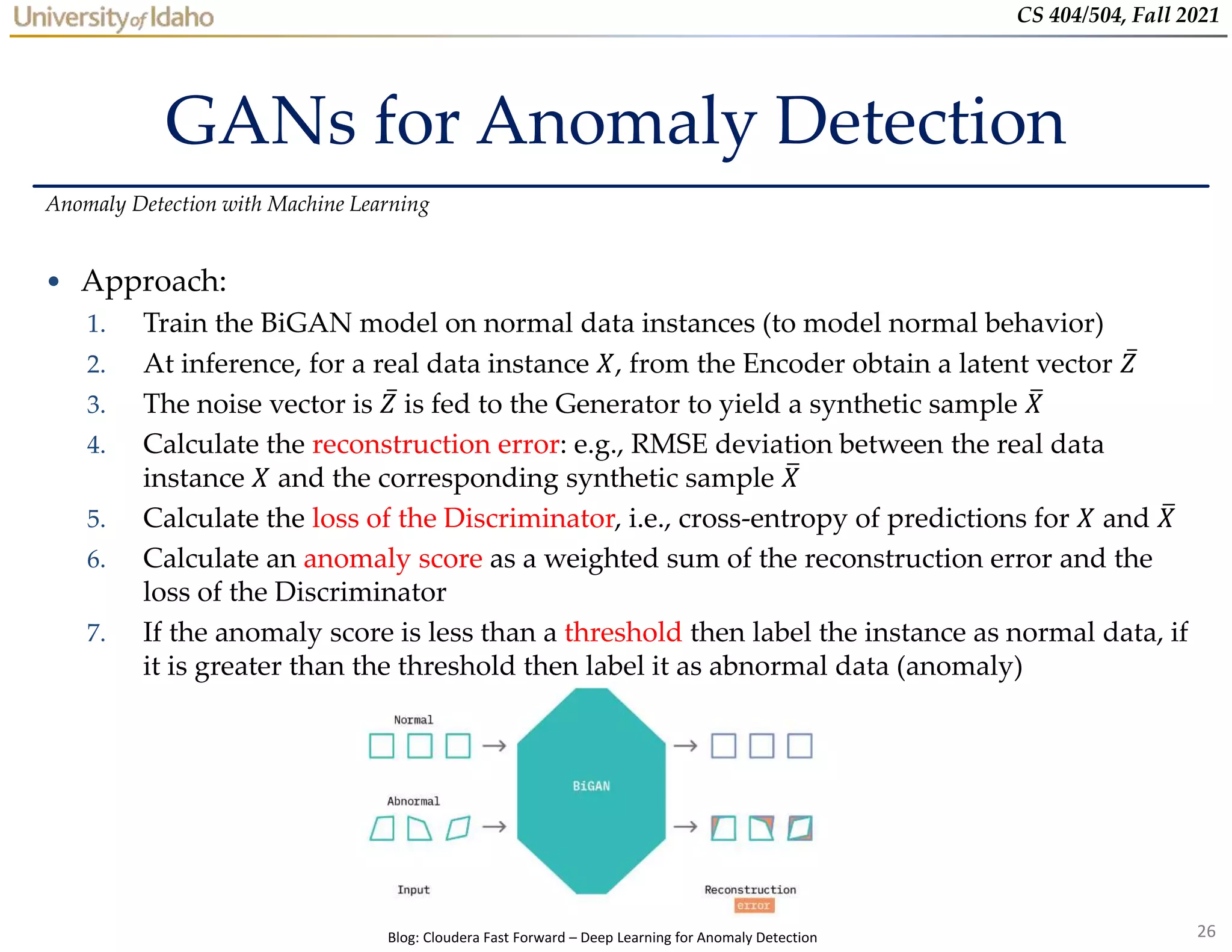 26
CS 404/504, Fall 2021
GANs for Anomaly Detection
• Approach:
1. Train the BiGAN model on normal data instances (to model normal behavior)
2. At inference, for a real data instance 𝑋, from the Encoder obtain a latent vector 𝑍
3. The noise vector is 𝑍 is fed to the Generator to yield a synthetic sample 𝑋
4. Calculate the reconstruction error: e.g., RMSE deviation between the real data
instance 𝑋 and the corresponding synthetic sample 𝑋
5. Calculate the loss of the Discriminator, i.e., cross-entropy of predictions for 𝑋 and 𝑋
6. Calculate an anomaly score as a weighted sum of the reconstruction error and the
loss of the Discriminator
7. If the anomaly score is less than a threshold then label the instance as normal data, if
it is greater than the threshold then label it as abnormal data (anomaly)
Anomaly Detection with Machine Learning
Blog: Cloudera Fast Forward – Deep Learning for Anomaly Detection
 