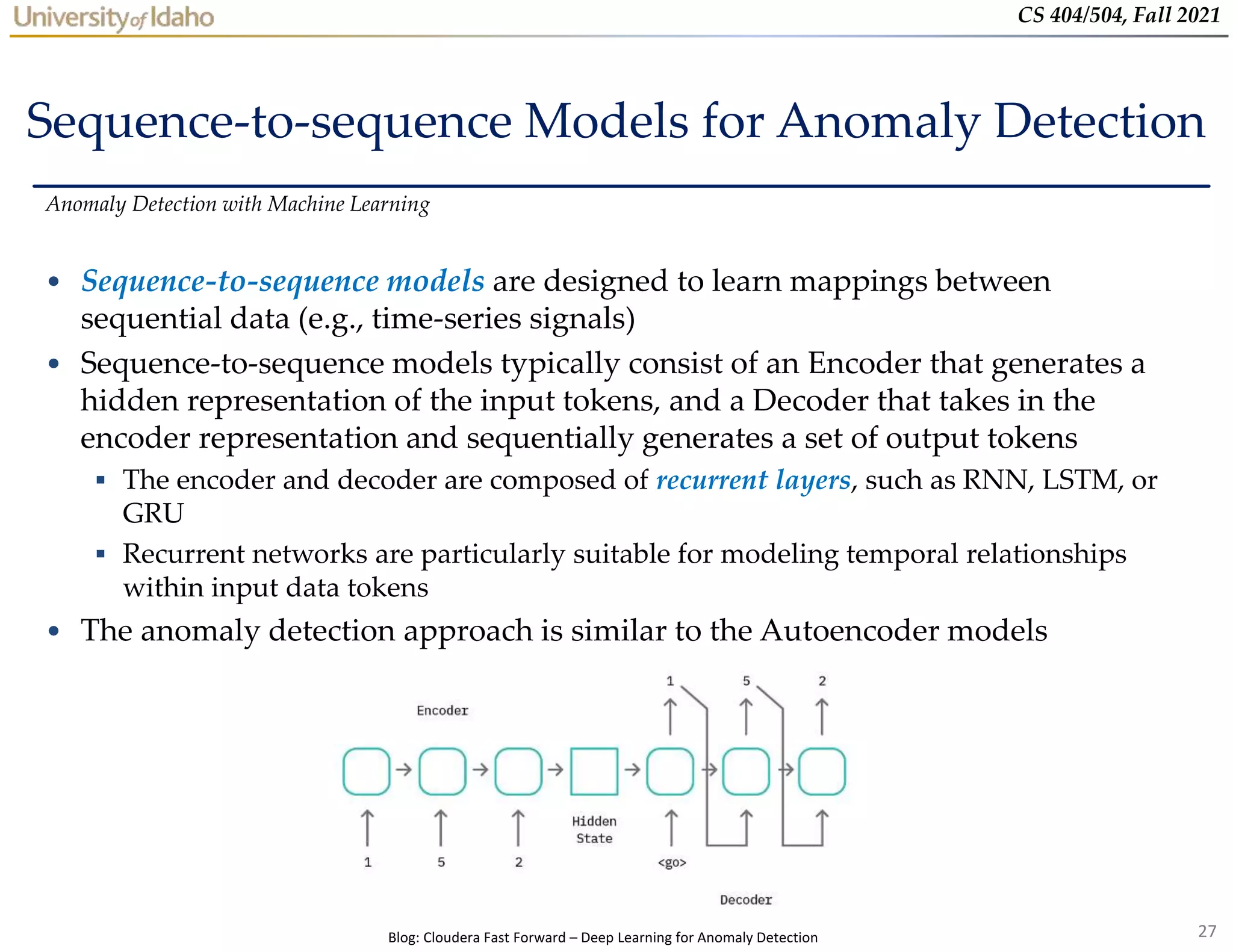 27
CS 404/504, Fall 2021
Sequence-to-sequence Models for Anomaly Detection
• Sequence-to-sequence models are designed to learn mappings between
sequential data (e.g., time-series signals)
• Sequence-to-sequence models typically consist of an Encoder that generates a
hidden representation of the input tokens, and a Decoder that takes in the
encoder representation and sequentially generates a set of output tokens
 The encoder and decoder are composed of recurrent layers, such as RNN, LSTM, or
GRU
 Recurrent networks are particularly suitable for modeling temporal relationships
within input data tokens
• The anomaly detection approach is similar to the Autoencoder models
Anomaly Detection with Machine Learning
Blog: Cloudera Fast Forward – Deep Learning for Anomaly Detection
 