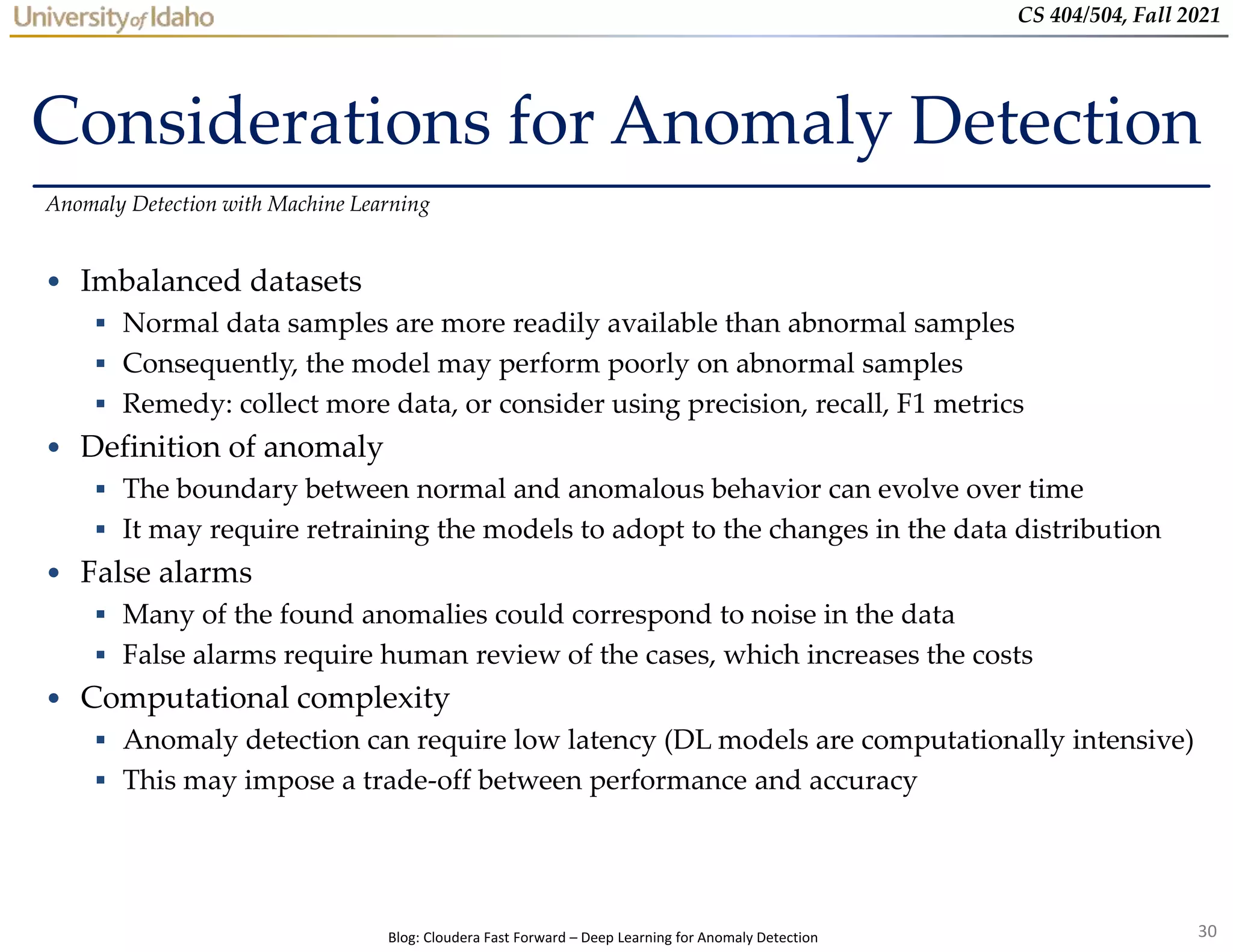 30
CS 404/504, Fall 2021
Considerations for Anomaly Detection
• Imbalanced datasets
 Normal data samples are more readily available than abnormal samples
 Consequently, the model may perform poorly on abnormal samples
 Remedy: collect more data, or consider using precision, recall, F1 metrics
• Definition of anomaly
 The boundary between normal and anomalous behavior can evolve over time
 It may require retraining the models to adopt to the changes in the data distribution
• False alarms
 Many of the found anomalies could correspond to noise in the data
 False alarms require human review of the cases, which increases the costs
• Computational complexity
 Anomaly detection can require low latency (DL models are computationally intensive)
 This may impose a trade-off between performance and accuracy
Anomaly Detection with Machine Learning
Blog: Cloudera Fast Forward – Deep Learning for Anomaly Detection
 
