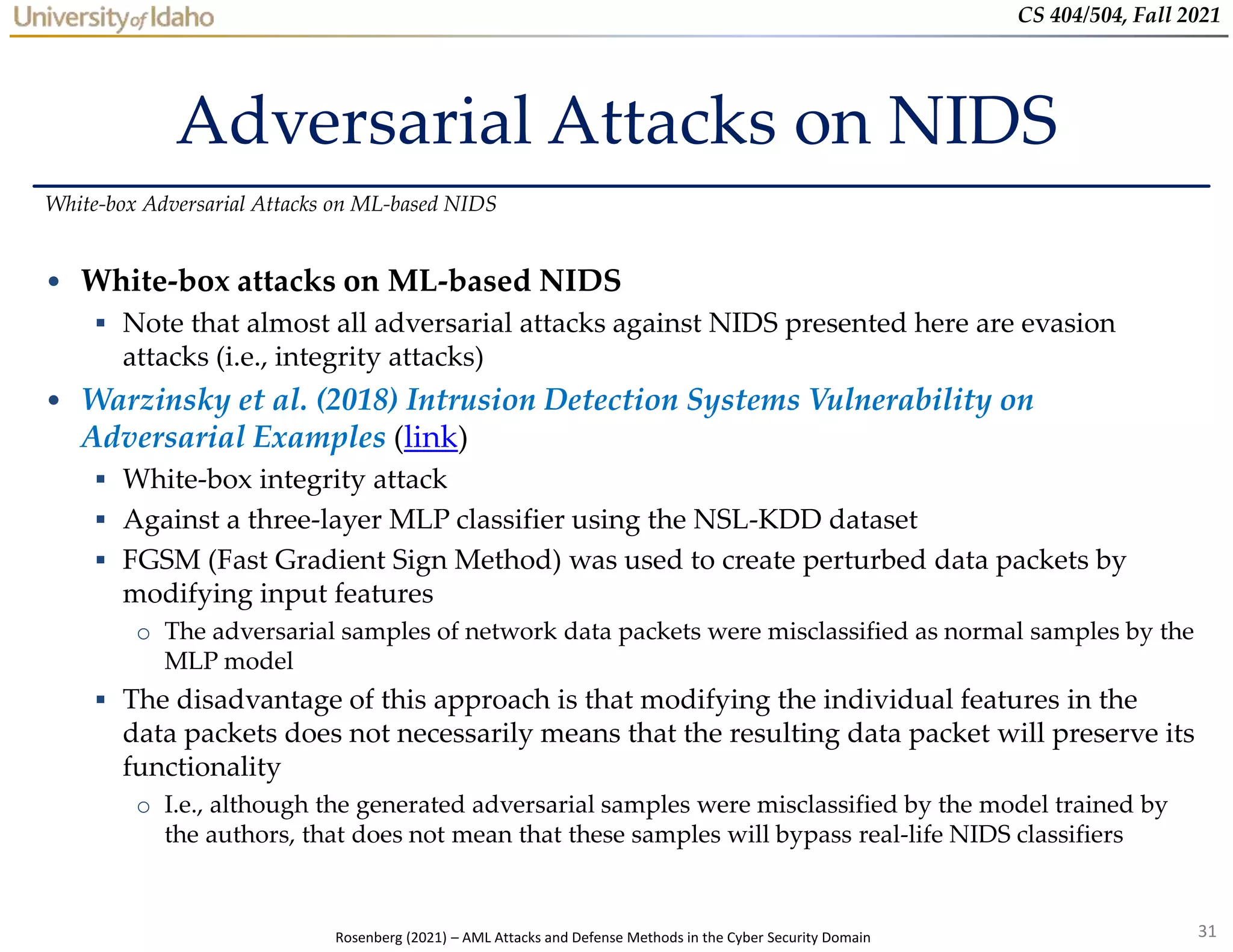 31
CS 404/504, Fall 2021
Adversarial Attacks on NIDS
• White-box attacks on ML-based NIDS
 Note that almost all adversarial attacks against NIDS presented here are evasion
attacks (i.e., integrity attacks)
• Warzinsky et al. (2018) Intrusion Detection Systems Vulnerability on
Adversarial Examples (link)
 White-box integrity attack
 Against a three-layer MLP classifier using the NSL-KDD dataset
 FGSM (Fast Gradient Sign Method) was used to create perturbed data packets by
modifying input features
o The adversarial samples of network data packets were misclassified as normal samples by the
MLP model
 The disadvantage of this approach is that modifying the individual features in the
data packets does not necessarily means that the resulting data packet will preserve its
functionality
o I.e., although the generated adversarial samples were misclassified by the model trained by
the authors, that does not mean that these samples will bypass real-life NIDS classifiers
White-box Adversarial Attacks on ML-based NIDS
Rosenberg (2021) – AML Attacks and Defense Methods in the Cyber Security Domain
 