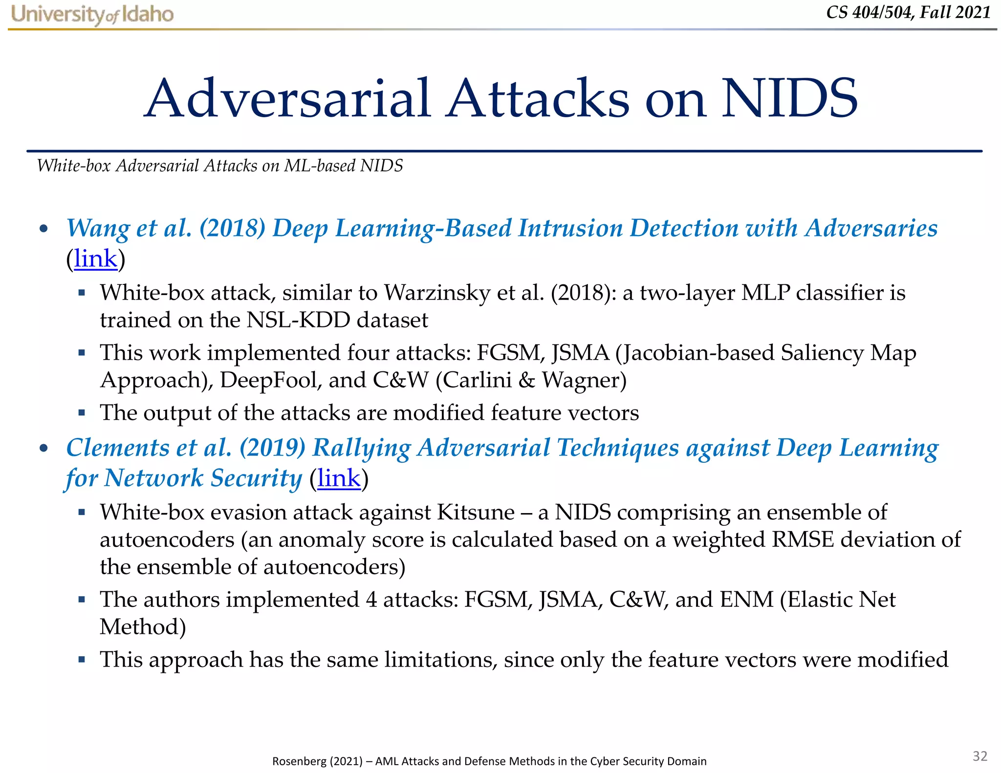 32
CS 404/504, Fall 2021
Adversarial Attacks on NIDS
• Wang et al. (2018) Deep Learning-Based Intrusion Detection with Adversaries
(link)
 White-box attack, similar to Warzinsky et al. (2018): a two-layer MLP classifier is
trained on the NSL-KDD dataset
 This work implemented four attacks: FGSM, JSMA (Jacobian-based Saliency Map
Approach), DeepFool, and C&W (Carlini & Wagner)
 The output of the attacks are modified feature vectors
• Clements et al. (2019) Rallying Adversarial Techniques against Deep Learning
for Network Security (link)
 White-box evasion attack against Kitsune – a NIDS comprising an ensemble of
autoencoders (an anomaly score is calculated based on a weighted RMSE deviation of
the ensemble of autoencoders)
 The authors implemented 4 attacks: FGSM, JSMA, C&W, and ENM (Elastic Net
Method)
 This approach has the same limitations, since only the feature vectors were modified
White-box Adversarial Attacks on ML-based NIDS
Rosenberg (2021) – AML Attacks and Defense Methods in the Cyber Security Domain
 