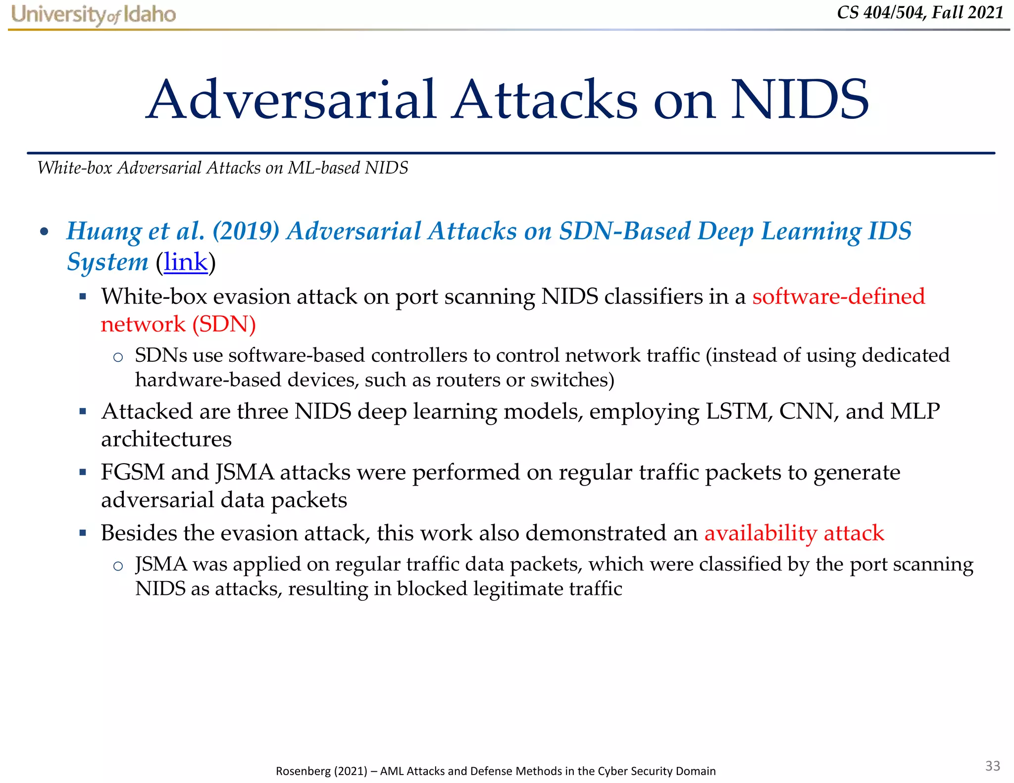 33
CS 404/504, Fall 2021
Adversarial Attacks on NIDS
• Huang et al. (2019) Adversarial Attacks on SDN-Based Deep Learning IDS
System (link)
 White-box evasion attack on port scanning NIDS classifiers in a software-defined
network (SDN)
o SDNs use software-based controllers to control network traffic (instead of using dedicated
hardware-based devices, such as routers or switches)
 Attacked are three NIDS deep learning models, employing LSTM, CNN, and MLP
architectures
 FGSM and JSMA attacks were performed on regular traffic packets to generate
adversarial data packets
 Besides the evasion attack, this work also demonstrated an availability attack
o JSMA was applied on regular traffic data packets, which were classified by the port scanning
NIDS as attacks, resulting in blocked legitimate traffic
White-box Adversarial Attacks on ML-based NIDS
Rosenberg (2021) – AML Attacks and Defense Methods in the Cyber Security Domain
 