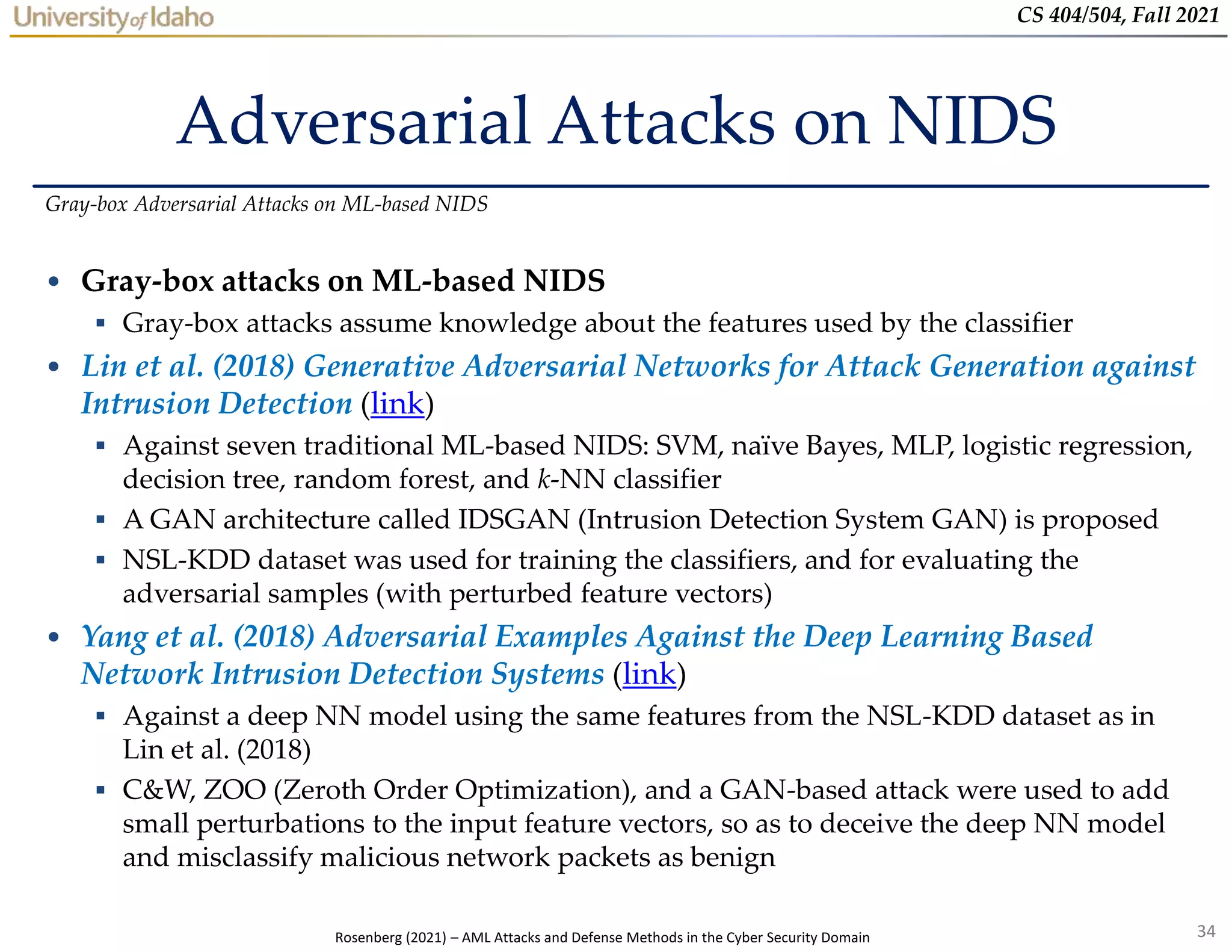 34
CS 404/504, Fall 2021
Adversarial Attacks on NIDS
• Gray-box attacks on ML-based NIDS
 Gray-box attacks assume knowledge about the features used by the classifier
• Lin et al. (2018) Generative Adversarial Networks for Attack Generation against
Intrusion Detection (link)
 Against seven traditional ML-based NIDS: SVM, naïve Bayes, MLP, logistic regression,
decision tree, random forest, and k-NN classifier
 A GAN architecture called IDSGAN (Intrusion Detection System GAN) is proposed
 NSL-KDD dataset was used for training the classifiers, and for evaluating the
adversarial samples (with perturbed feature vectors)
• Yang et al. (2018) Adversarial Examples Against the Deep Learning Based
Network Intrusion Detection Systems (link)
 Against a deep NN model using the same features from the NSL-KDD dataset as in
Lin et al. (2018)
 C&W, ZOO (Zeroth Order Optimization), and a GAN-based attack were used to add
small perturbations to the input feature vectors, so as to deceive the deep NN model
and misclassify malicious network packets as benign
Gray-box Adversarial Attacks on ML-based NIDS
Rosenberg (2021) – AML Attacks and Defense Methods in the Cyber Security Domain
 
