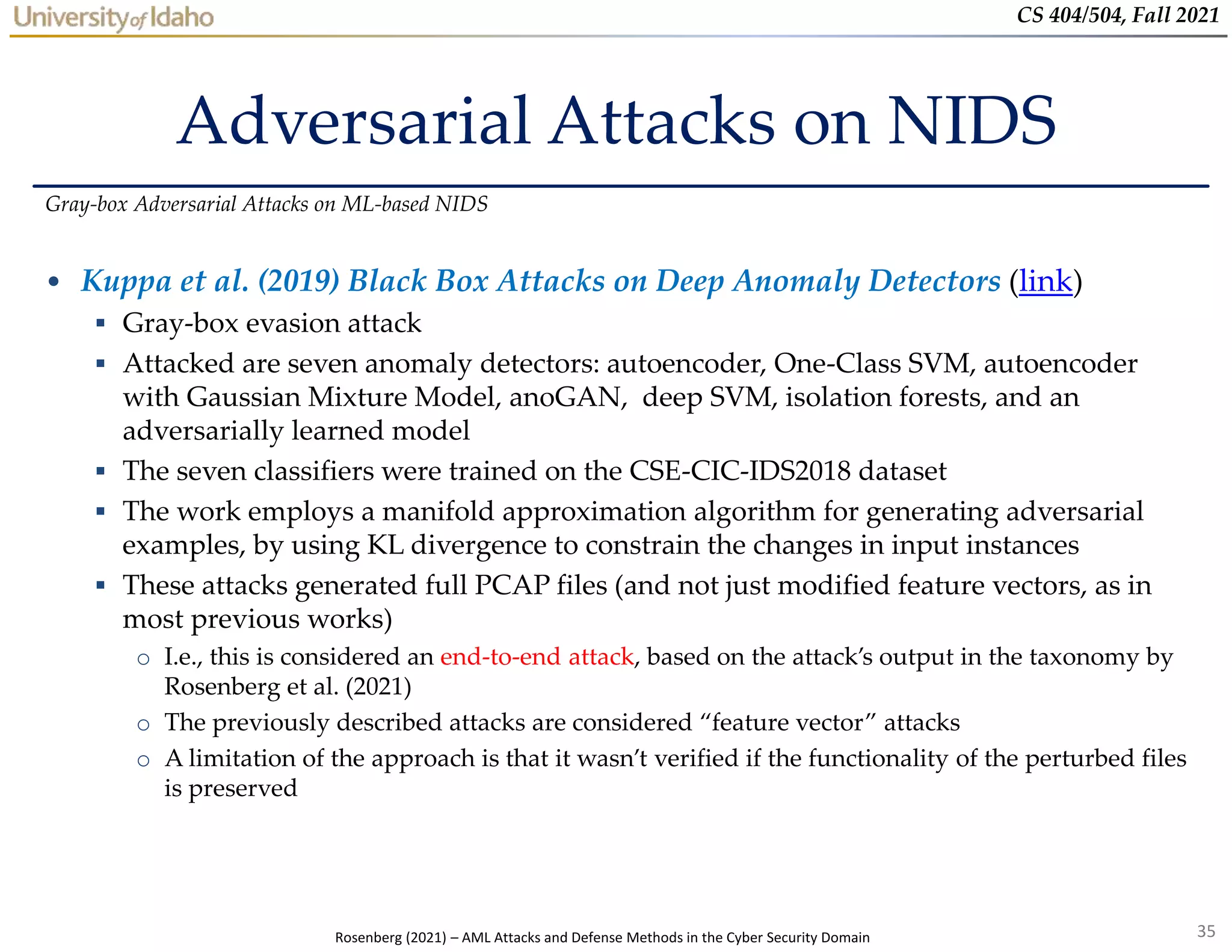 35
CS 404/504, Fall 2021
Adversarial Attacks on NIDS
• Kuppa et al. (2019) Black Box Attacks on Deep Anomaly Detectors (link)
 Gray-box evasion attack
 Attacked are seven anomaly detectors: autoencoder, One-Class SVM, autoencoder
with Gaussian Mixture Model, anoGAN, deep SVM, isolation forests, and an
adversarially learned model
 The seven classifiers were trained on the CSE-CIC-IDS2018 dataset
 The work employs a manifold approximation algorithm for generating adversarial
examples, by using KL divergence to constrain the changes in input instances
 These attacks generated full PCAP files (and not just modified feature vectors, as in
most previous works)
o I.e., this is considered an end-to-end attack, based on the attack’s output in the taxonomy by
Rosenberg et al. (2021)
o The previously described attacks are considered “feature vector” attacks
o A limitation of the approach is that it wasn’t verified if the functionality of the perturbed files
is preserved
Gray-box Adversarial Attacks on ML-based NIDS
Rosenberg (2021) – AML Attacks and Defense Methods in the Cyber Security Domain
 