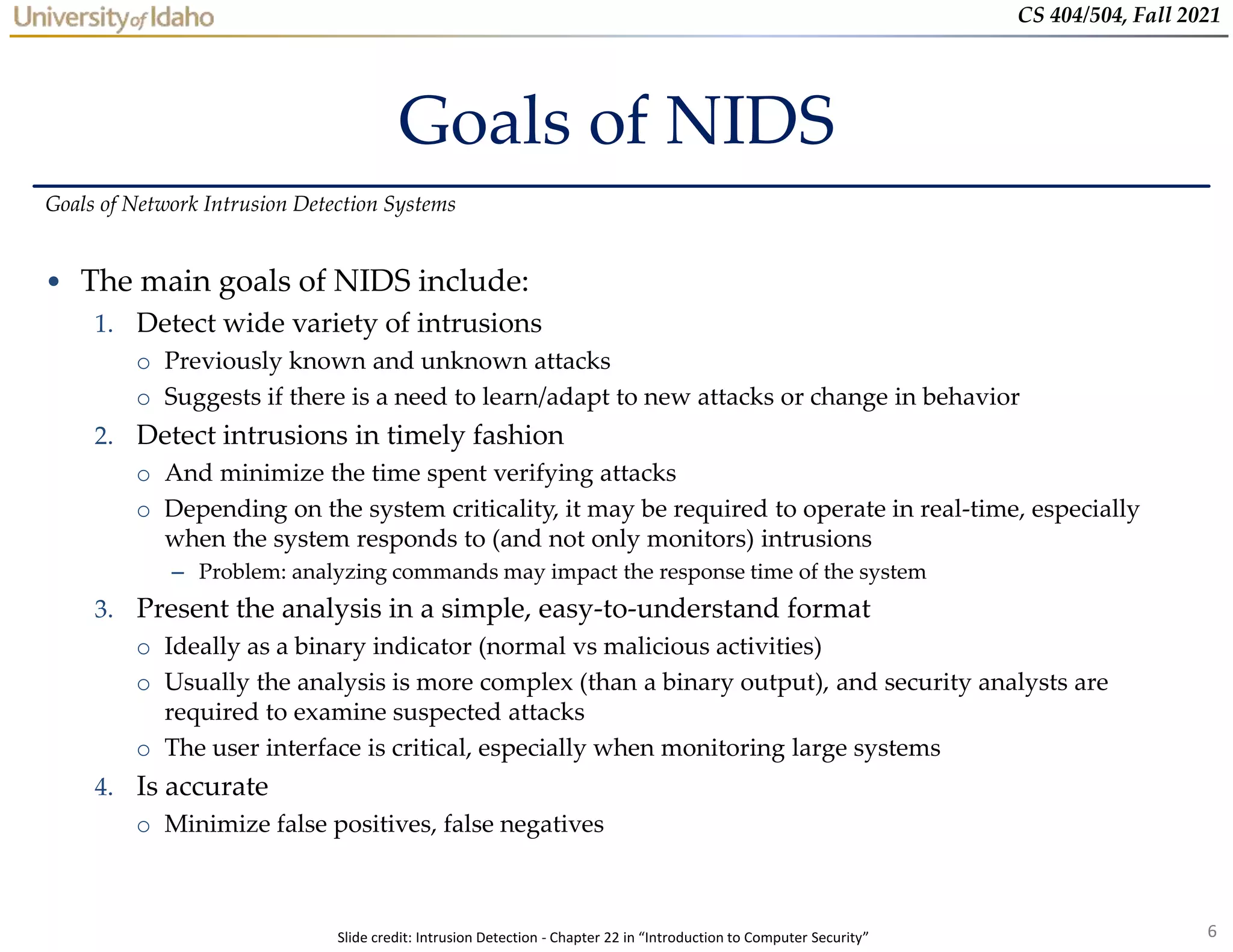 6
CS 404/504, Fall 2021
Goals of NIDS
• The main goals of NIDS include:
1. Detect wide variety of intrusions
o Previously known and unknown attacks
o Suggests if there is a need to learn/adapt to new attacks or change in behavior
2. Detect intrusions in timely fashion
o And minimize the time spent verifying attacks
o Depending on the system criticality, it may be required to operate in real-time, especially
when the system responds to (and not only monitors) intrusions
– Problem: analyzing commands may impact the response time of the system
3. Present the analysis in a simple, easy-to-understand format
o Ideally as a binary indicator (normal vs malicious activities)
o Usually the analysis is more complex (than a binary output), and security analysts are
required to examine suspected attacks
o The user interface is critical, especially when monitoring large systems
4. Is accurate
o Minimize false positives, false negatives
Goals of Network Intrusion Detection Systems
Slide credit: Intrusion Detection - Chapter 22 in “Introduction to Computer Security”
 