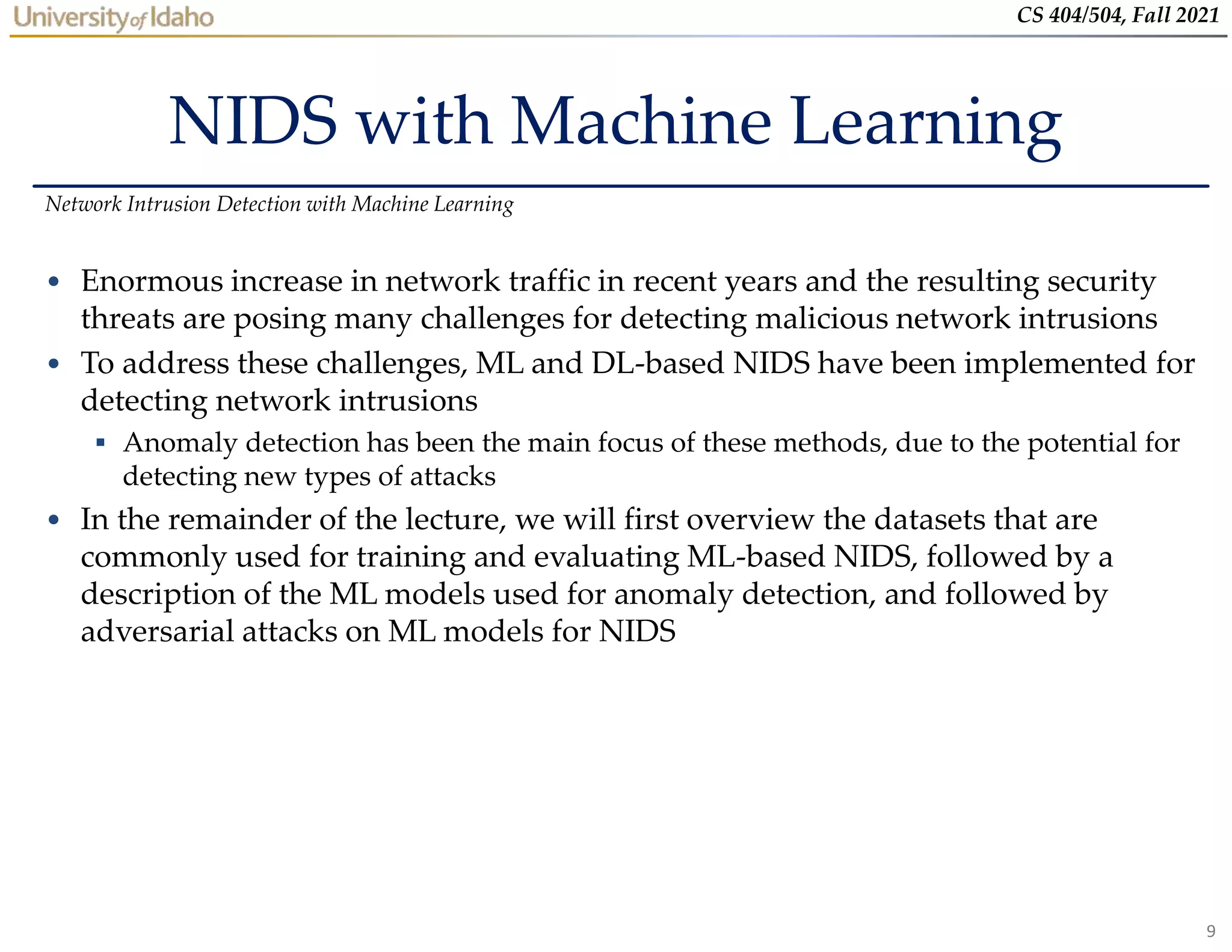 9
CS 404/504, Fall 2021
NIDS with Machine Learning
• Enormous increase in network traffic in recent years and the resulting security
threats are posing many challenges for detecting malicious network intrusions
• To address these challenges, ML and DL-based NIDS have been implemented for
detecting network intrusions
 Anomaly detection has been the main focus of these methods, due to the potential for
detecting new types of attacks
• In the remainder of the lecture, we will first overview the datasets that are
commonly used for training and evaluating ML-based NIDS, followed by a
description of the ML models used for anomaly detection, and followed by
adversarial attacks on ML models for NIDS
Network Intrusion Detection with Machine Learning
 
