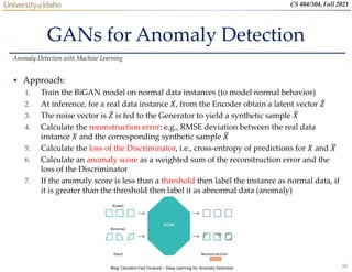 26
CS 404/504, Fall 2021
GANs for Anomaly Detection
• Approach:
1. Train the BiGAN model on normal data instances (to model normal behavior)
2. At inference, for a real data instance 𝑋, from the Encoder obtain a latent vector 𝑍
3. The noise vector is 𝑍 is fed to the Generator to yield a synthetic sample 𝑋
4. Calculate the reconstruction error: e.g., RMSE deviation between the real data
instance 𝑋 and the corresponding synthetic sample 𝑋
5. Calculate the loss of the Discriminator, i.e., cross-entropy of predictions for 𝑋 and 𝑋
6. Calculate an anomaly score as a weighted sum of the reconstruction error and the
loss of the Discriminator
7. If the anomaly score is less than a threshold then label the instance as normal data, if
it is greater than the threshold then label it as abnormal data (anomaly)
Anomaly Detection with Machine Learning
Blog: Cloudera Fast Forward – Deep Learning for Anomaly Detection
 