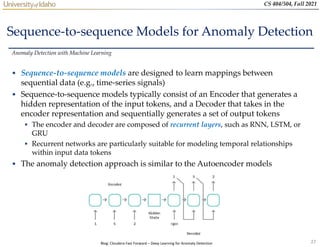 27
CS 404/504, Fall 2021
Sequence-to-sequence Models for Anomaly Detection
• Sequence-to-sequence models are designed to learn mappings between
sequential data (e.g., time-series signals)
• Sequence-to-sequence models typically consist of an Encoder that generates a
hidden representation of the input tokens, and a Decoder that takes in the
encoder representation and sequentially generates a set of output tokens
 The encoder and decoder are composed of recurrent layers, such as RNN, LSTM, or
GRU
 Recurrent networks are particularly suitable for modeling temporal relationships
within input data tokens
• The anomaly detection approach is similar to the Autoencoder models
Anomaly Detection with Machine Learning
Blog: Cloudera Fast Forward – Deep Learning for Anomaly Detection
 