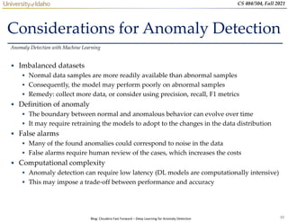 30
CS 404/504, Fall 2021
Considerations for Anomaly Detection
• Imbalanced datasets
 Normal data samples are more readily available than abnormal samples
 Consequently, the model may perform poorly on abnormal samples
 Remedy: collect more data, or consider using precision, recall, F1 metrics
• Definition of anomaly
 The boundary between normal and anomalous behavior can evolve over time
 It may require retraining the models to adopt to the changes in the data distribution
• False alarms
 Many of the found anomalies could correspond to noise in the data
 False alarms require human review of the cases, which increases the costs
• Computational complexity
 Anomaly detection can require low latency (DL models are computationally intensive)
 This may impose a trade-off between performance and accuracy
Anomaly Detection with Machine Learning
Blog: Cloudera Fast Forward – Deep Learning for Anomaly Detection
 