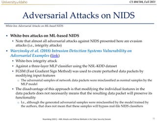 31
CS 404/504, Fall 2021
Adversarial Attacks on NIDS
• White-box attacks on ML-based NIDS
 Note that almost all adversarial attacks against NIDS presented here are evasion
attacks (i.e., integrity attacks)
• Warzinsky et al. (2018) Intrusion Detection Systems Vulnerability on
Adversarial Examples (link)
 White-box integrity attack
 Against a three-layer MLP classifier using the NSL-KDD dataset
 FGSM (Fast Gradient Sign Method) was used to create perturbed data packets by
modifying input features
o The adversarial samples of network data packets were misclassified as normal samples by the
MLP model
 The disadvantage of this approach is that modifying the individual features in the
data packets does not necessarily means that the resulting data packet will preserve its
functionality
o I.e., although the generated adversarial samples were misclassified by the model trained by
the authors, that does not mean that these samples will bypass real-life NIDS classifiers
White-box Adversarial Attacks on ML-based NIDS
Rosenberg (2021) – AML Attacks and Defense Methods in the Cyber Security Domain
 