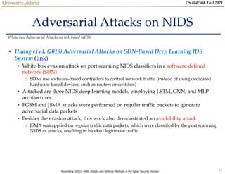 33
CS 404/504, Fall 2021
Adversarial Attacks on NIDS
• Huang et al. (2019) Adversarial Attacks on SDN-Based Deep Learning IDS
System (link)
 White-box evasion attack on port scanning NIDS classifiers in a software-defined
network (SDN)
o SDNs use software-based controllers to control network traffic (instead of using dedicated
hardware-based devices, such as routers or switches)
 Attacked are three NIDS deep learning models, employing LSTM, CNN, and MLP
architectures
 FGSM and JSMA attacks were performed on regular traffic packets to generate
adversarial data packets
 Besides the evasion attack, this work also demonstrated an availability attack
o JSMA was applied on regular traffic data packets, which were classified by the port scanning
NIDS as attacks, resulting in blocked legitimate traffic
White-box Adversarial Attacks on ML-based NIDS
Rosenberg (2021) – AML Attacks and Defense Methods in the Cyber Security Domain
 