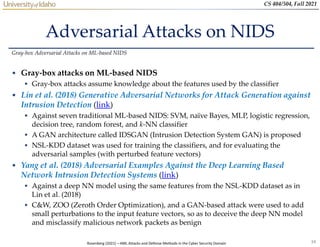 34
CS 404/504, Fall 2021
Adversarial Attacks on NIDS
• Gray-box attacks on ML-based NIDS
 Gray-box attacks assume knowledge about the features used by the classifier
• Lin et al. (2018) Generative Adversarial Networks for Attack Generation against
Intrusion Detection (link)
 Against seven traditional ML-based NIDS: SVM, naïve Bayes, MLP, logistic regression,
decision tree, random forest, and k-NN classifier
 A GAN architecture called IDSGAN (Intrusion Detection System GAN) is proposed
 NSL-KDD dataset was used for training the classifiers, and for evaluating the
adversarial samples (with perturbed feature vectors)
• Yang et al. (2018) Adversarial Examples Against the Deep Learning Based
Network Intrusion Detection Systems (link)
 Against a deep NN model using the same features from the NSL-KDD dataset as in
Lin et al. (2018)
 C&W, ZOO (Zeroth Order Optimization), and a GAN-based attack were used to add
small perturbations to the input feature vectors, so as to deceive the deep NN model
and misclassify malicious network packets as benign
Gray-box Adversarial Attacks on ML-based NIDS
Rosenberg (2021) – AML Attacks and Defense Methods in the Cyber Security Domain
 