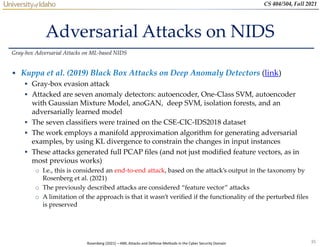 35
CS 404/504, Fall 2021
Adversarial Attacks on NIDS
• Kuppa et al. (2019) Black Box Attacks on Deep Anomaly Detectors (link)
 Gray-box evasion attack
 Attacked are seven anomaly detectors: autoencoder, One-Class SVM, autoencoder
with Gaussian Mixture Model, anoGAN, deep SVM, isolation forests, and an
adversarially learned model
 The seven classifiers were trained on the CSE-CIC-IDS2018 dataset
 The work employs a manifold approximation algorithm for generating adversarial
examples, by using KL divergence to constrain the changes in input instances
 These attacks generated full PCAP files (and not just modified feature vectors, as in
most previous works)
o I.e., this is considered an end-to-end attack, based on the attack’s output in the taxonomy by
Rosenberg et al. (2021)
o The previously described attacks are considered “feature vector” attacks
o A limitation of the approach is that it wasn’t verified if the functionality of the perturbed files
is preserved
Gray-box Adversarial Attacks on ML-based NIDS
Rosenberg (2021) – AML Attacks and Defense Methods in the Cyber Security Domain
 
