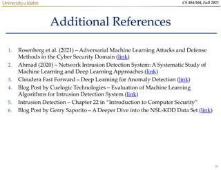 36
CS 404/504, Fall 2021
Additional References
1. Rosenberg et al. (2021) – Adversarial Machine Learning Attacks and Defense
Methods in the Cyber Security Domain (link)
2. Ahmad (2020) – Network Intrusion Detection System: A Systematic Study of
Machine Learning and Deep Learning Approaches (link)
3. Cloudera Fast Forward – Deep Learning for Anomaly Detection (link)
4. Blog Post by Cuelogic Technologies – Evaluation of Machine Learning
Algorithms for Intrusion Detection System (link)
5. Intrusion Detection – Chapter 22 in “Introduction to Computer Security”
6. Blog Post by Gerry Saporito – A Deeper Dive into the NSL-KDD Data Set (link)
 