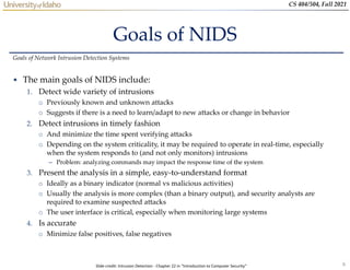 6
CS 404/504, Fall 2021
Goals of NIDS
• The main goals of NIDS include:
1. Detect wide variety of intrusions
o Previously known and unknown attacks
o Suggests if there is a need to learn/adapt to new attacks or change in behavior
2. Detect intrusions in timely fashion
o And minimize the time spent verifying attacks
o Depending on the system criticality, it may be required to operate in real-time, especially
when the system responds to (and not only monitors) intrusions
– Problem: analyzing commands may impact the response time of the system
3. Present the analysis in a simple, easy-to-understand format
o Ideally as a binary indicator (normal vs malicious activities)
o Usually the analysis is more complex (than a binary output), and security analysts are
required to examine suspected attacks
o The user interface is critical, especially when monitoring large systems
4. Is accurate
o Minimize false positives, false negatives
Goals of Network Intrusion Detection Systems
Slide credit: Intrusion Detection - Chapter 22 in “Introduction to Computer Security”
 