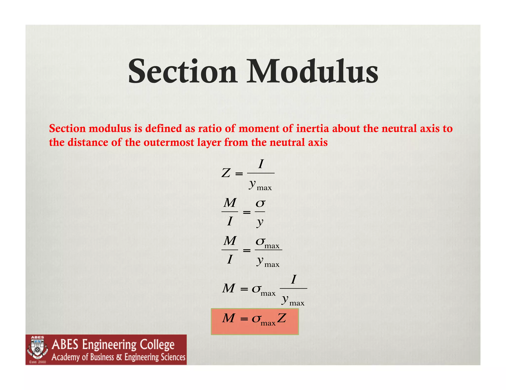 Section Modulus
Section modulus is defined as ratio of moment of inertia about the neutral axis to
the distance of the outermost layer from the neutral axis
                                          I
                                   Z=
                                        y max
                                   M σ
                                     =
                                   I   y
                                   M σmax
                                     =
                                   I   y max
                                                 I
                                   M = σmax
                                             y max
                                   M = σmax Z



                      €
 