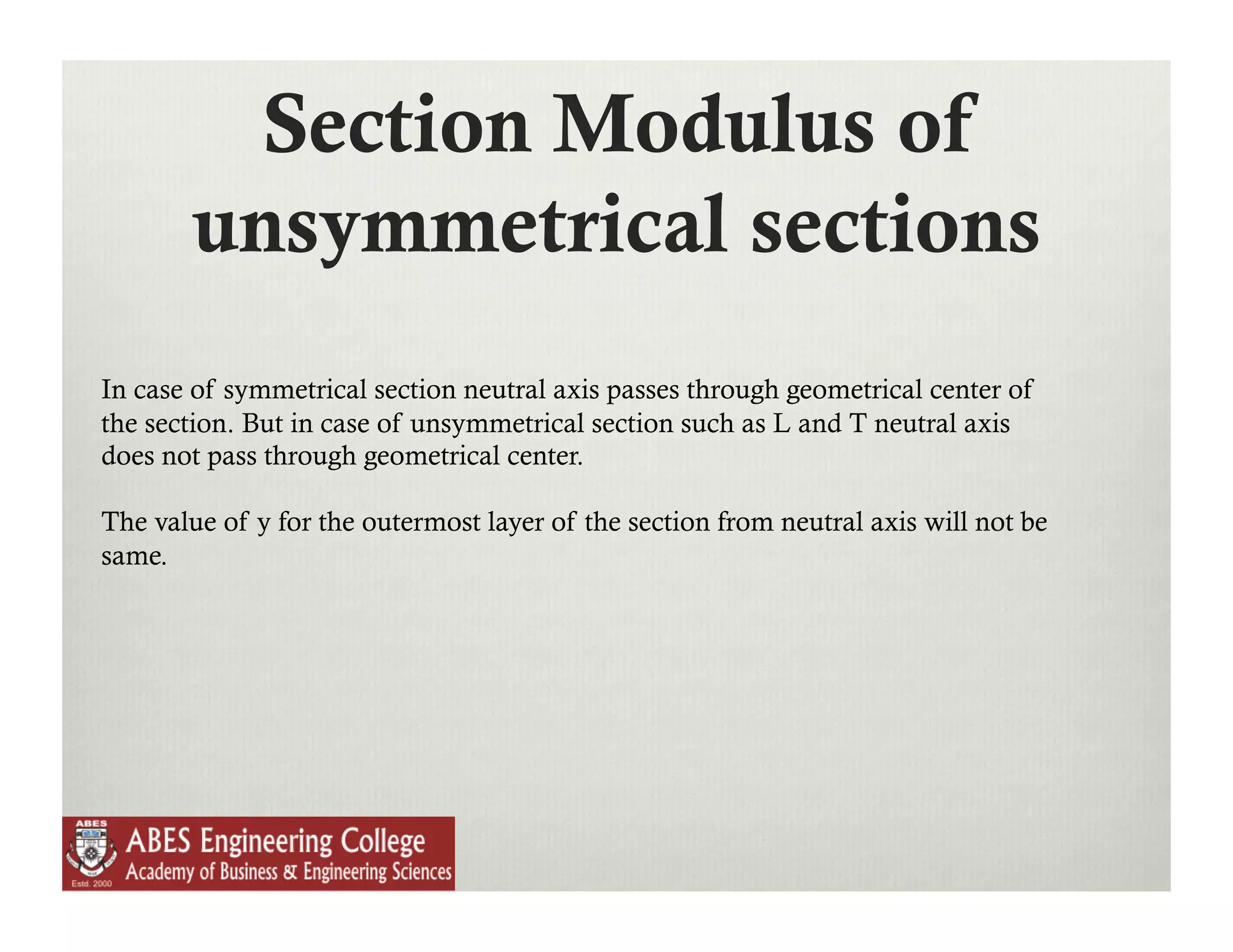 Section Modulus of
        unsymmetrical sections
In case of symmetrical section neutral axis passes through geometrical center of
the section. But in case of unsymmetrical section such as L and T neutral axis
does not pass through geometrical center.

The value of y for the outermost layer of the section from neutral axis will not be
same.
 