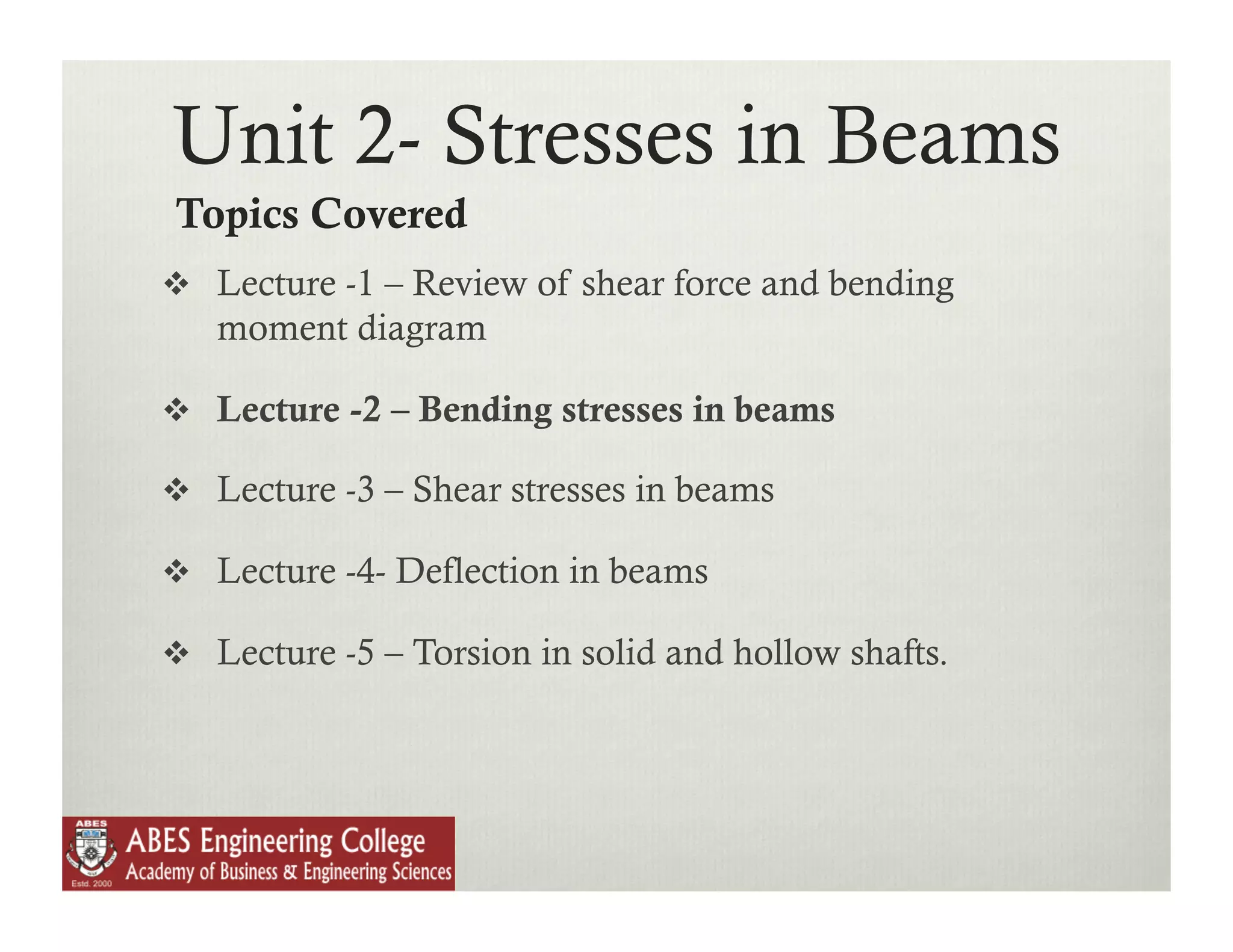 Unit 2- Stresses in Beams
Topics Covered
  Lecture -1 – Review of shear force and bending
   moment diagram

  Lecture -2 – Bending stresses in beams

  Lecture -3 – Shear stresses in beams

  Lecture -4- Deflection in beams

  Lecture -5 – Torsion in solid and hollow shafts.
 