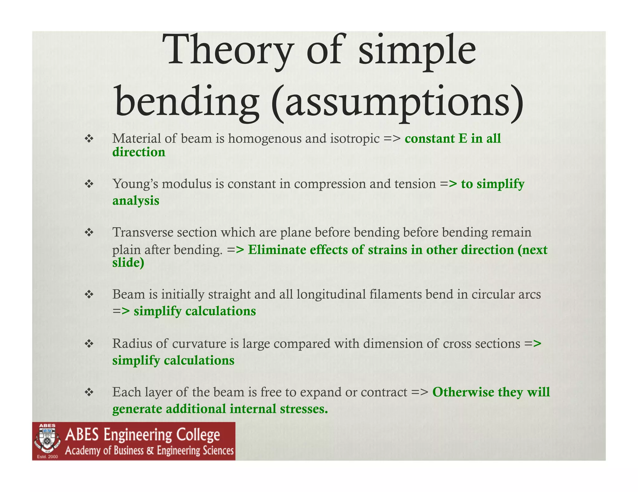 Theory of simple
     bending (assumptions)
    Material of beam is homogenous and isotropic => constant E in all
     direction

    Young’s modulus is constant in compression and tension => to simplify
     analysis

    Transverse section which are plane before bending before bending remain
     plain after bending. => Eliminate effects of strains in other direction (next
     slide)

    Beam is initially straight and all longitudinal filaments bend in circular arcs
     => simplify calculations

    Radius of curvature is large compared with dimension of cross sections =>
     simplify calculations

    Each layer of the beam is free to expand or contract => Otherwise they will
     generate additional internal stresses.
 