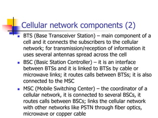 Cellular network components (2)
 BTS (Base Transceiver Station) – main component of a
cell and it connects the subscriber...