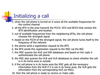 Initializing a call
1. when the cell phone is turned on it scans all the available frequencies for
the control channel
2. ...