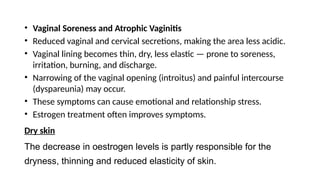 • Vaginal Soreness and Atrophic Vaginitis
• Reduced vaginal and cervical secretions, making the area less acidic.
• Vaginal lining becomes thin, dry, less elastic — prone to soreness,
irritation, burning, and discharge.
• Narrowing of the vaginal opening (introitus) and painful intercourse
(dyspareunia) may occur.
• These symptoms can cause emotional and relationship stress.
• Estrogen treatment often improves symptoms.
Dry skin
The decrease in oestrogen levels is partly responsible for the
dryness, thinning and reduced elasticity of skin.
 