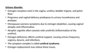 Urinary disorder.
• Estrogen receptors exist in the vagina, urethra, bladder trigone, and pelvic
floor.
• Pregnancy and vaginal delivery predispose to urinary incontinence and
prolapse.
• Menopause worsens symptoms due to estrogen depletion, causing vaginal
atrophy and inflammation.
• Atrophic vaginitis often coexists with urethritis (inflammation of the
urethra).
• Estrogen deficiency affects urethral support, causing urinary frequency,
urgency, dysuria, and infections.
• The symptom complex is called urethral syndrome.
• Estrogen replacement may relieve these issues.
 