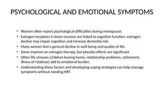 PSYCHOLOGICAL AND EMOTIONAL SYMPTOMS
• Women often report psychological difficulties during menopause.
• Estrogen receptors in brain neurons are linked to cognitive function; estrogen
decline may impair cognition and increase dementia risk.
• Many women feel a general decline in well-being and quality of life.
• Some improve on estrogen therapy, but placebo effects are significant.
• Other life stresses (children leaving home, relationship problems, retirement,
illness of relatives) add to emotional burden.
• Understanding these factors and developing coping strategies can help manage
symptoms without needing HRT.
 
