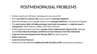 POSTMENOPAUSAL PROBLEMS
• Women now live to ~80 years; menopause occurs around 50
• Over one-third of a woman’s life may be spent in oestrogen depletion
• Reduced oestrogen is increasingly viewed as an oestrogen deficiency, not just normal ageing
• The most serious effect of falling oestrogen levels after menopause is a rapid increase in
osteoporosis, which leads to a higher risk of bone fractures.
• Postmenopausal women also have a greater risk of cardiovascular disease (CVD), although
exactly how reduced oestrogen contributes to heart disease is not fully understood.
• Long-term Hormone Replacement Therapy (HRT) has been shown to:
• Reduce bone loss
• Lower the risk of fractures
• Research has also identified additional health benefits of HRT, beyond bone protection.
 