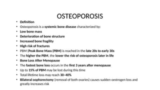 OSTEOPOROSIS
• Definition
• Osteoporosis is a systemic bone disease characterized by:
• Low bone mass
• Deterioration of bone structure
• Increased bone fragility
• High risk of fractures
• PBM (Peak Bone Mass (PBM) is reached in the late 20s to early 30s
• The higher the PBM, the lower the risk of osteoporosis later in life
• Bone Loss After Menopause
• The fastest bone loss occurs in the first 3 years after menopause
• Up to 15% of PBM may be lost during this time
• Total lifetime loss may reach 30–40%
• Bilateral oophorectomy (removal of both ovaries) causes sudden oestrogen loss and
greatly increases risk
 