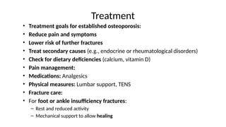 Treatment
• Treatment goals for established osteoporosis:
• Reduce pain and symptoms
• Lower risk of further fractures
• Treat secondary causes (e.g., endocrine or rheumatological disorders)
• Check for dietary deficiencies (calcium, vitamin D)
• Pain management:
• Medications: Analgesics
• Physical measures: Lumbar support, TENS
• Fracture care:
• For foot or ankle insufficiency fractures:
– Rest and reduced activity
– Mechanical support to allow healing
 