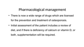 Pharmacological management
• There is now a wide range of drugs which are licensed
for the prevention and treatment of osteoporosis.
• Initial assessment of the patient includes a review of
diet, and if there is deficiency of calcium or vitamin D, or
both, supplementation will be required.
 