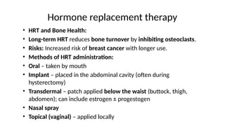 Hormone replacement therapy
• HRT and Bone Health:
• Long-term HRT reduces bone turnover by inhibiting osteoclasts.
• Risks: Increased risk of breast cancer with longer use.
• Methods of HRT administration:
• Oral – taken by mouth
• Implant – placed in the abdominal cavity (often during
hysterectomy)
• Transdermal – patch applied below the waist (buttock, thigh,
abdomen); can include estrogen ± progestogen
• Nasal spray
• Topical (vaginal) – applied locally
 