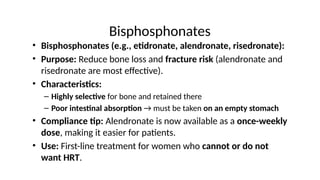 Bisphosphonates
• Bisphosphonates (e.g., etidronate, alendronate, risedronate):
• Purpose: Reduce bone loss and fracture risk (alendronate and
risedronate are most effective).
• Characteristics:
– Highly selective for bone and retained there
– Poor intestinal absorption → must be taken on an empty stomach
• Compliance tip: Alendronate is now available as a once-weekly
dose, making it easier for patients.
• Use: First-line treatment for women who cannot or do not
want HRT.
 