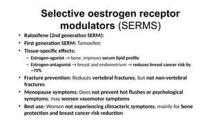 Selective oestrogen receptor
modulators (SERMS)
• Raloxifene (2nd generation SERM):
• First generation SERM: Tamoxifen
• Tissue-specific effects:
– Estrogen-agonist → bone, improves serum lipid profile
– Estrogen-antagonist → breast and endometrium → reduces breast cancer risk by
~70%
• Fracture prevention: Reduces vertebral fractures, but not non-vertebral
fractures
• Menopause symptoms: Does not prevent hot flushes or psychological
symptoms; may worsen vasomotor symptoms
• Best use: Women not experiencing climacteric symptoms, mainly for bone
protection and breast cancer risk reduction
 