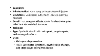 • Calcitonin:
• Administration: Nasal spray or subcutaneous injection
• Limitations: Unpleasant side effects (nausea, diarrhea,
flushing)
• Benefit: Has analgesic effects, useful for short-term pain
relief in acute vertebral fractures
• Tibolone:
• Type: Synthetic steroid with estrogenic, progestogenic,
and androgenic effects
• Uses:
– Osteoporosis prevention
– Treats vasomotor symptoms, psychological changes,
and libido issues during menopause
 