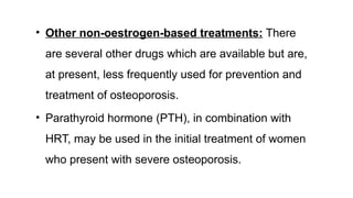 • Other non-oestrogen-based treatments: There
are several other drugs which are available but are,
at present, less frequently used for prevention and
treatment of osteoporosis.
• Parathyroid hormone (PTH), in combination with
HRT, may be used in the initial treatment of women
who present with severe osteoporosis.
 