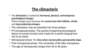 The climacteric
• The climacteric is marked by hormonal, physical, and temporary
psychological changes.
These changes occur because the ovaries lose their follicles, shrink,
and stop producing estrogen.
• The climacteric may be classified into three phases:
• Pr-menopausal phase: The period of beginning physiological
failure of ovarian function and it lasts for a period ranging from
two to six years.
• Menopausal phase: The time when menstruation permanently stops.
• Post menopausal phase: The remainder of life after menopause.
• The age of menopauses ranges from 40 to 50 years
 