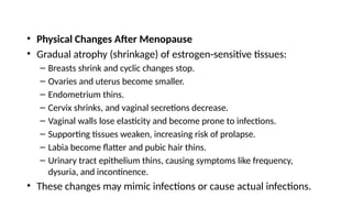 • Physical Changes After Menopause
• Gradual atrophy (shrinkage) of estrogen-sensitive tissues:
– Breasts shrink and cyclic changes stop.
– Ovaries and uterus become smaller.
– Endometrium thins.
– Cervix shrinks, and vaginal secretions decrease.
– Vaginal walls lose elasticity and become prone to infections.
– Supporting tissues weaken, increasing risk of prolapse.
– Labia become flatter and pubic hair thins.
– Urinary tract epithelium thins, causing symptoms like frequency,
dysuria, and incontinence.
• These changes may mimic infections or cause actual infections.
 