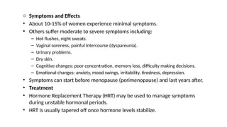 o Symptoms and Effects
• About 10-15% of women experience minimal symptoms.
• Others suffer moderate to severe symptoms including:
– Hot flushes, night sweats.
– Vaginal soreness, painful intercourse (dyspareunia).
– Urinary problems.
– Dry skin.
– Cognitive changes: poor concentration, memory loss, difficulty making decisions.
– Emotional changes: anxiety, mood swings, irritability, tiredness, depression.
• Symptoms can start before menopause (perimenopause) and last years after.
• Treatment
• Hormone Replacement Therapy (HRT) may be used to manage symptoms
during unstable hormonal periods.
• HRT is usually tapered off once hormone levels stabilize.
 