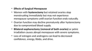 • Effects of Surgical Menopause
• Women with hysterectomy but retained ovaries stop
menstruating immediately but may not experience
menopause symptoms until ovarian function ends naturally.
• Ovarian function may decline prematurely after hysterectomy
due to compromised blood supply.
• Bilateral oophorectomy (removal of both ovaries) or pelvic
irradiation causes abrupt menopause with severe symptoms.
• Loss of estrogen and androgens can lead to decreased
confidence, energy, libido, and drive.
 