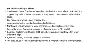 • Hot Flushes and Night Sweats
• Sudden episodes of flushing and sweating, mostly on the upper chest, neck, and face.
• Triggers may include stress, hot drinks, or spicy foods, but often occur without clear
cause.
• Can happen a few times a day or many times.
• Accompanied by increased pulse rate and palpitations.
• Night sweats cause women to wake drenched, needing to change nightwear.
• Caused by low or fluctuating estrogen levels and changes in FSH and LH.
• Hormone Replacement Therapy (HRT) can relieve symptoms but they often return
when HRT stops.
• Symptoms usually reduce or disappear over time.
• The exact cause of these vasomotor symptoms is complex and varies among women.
 