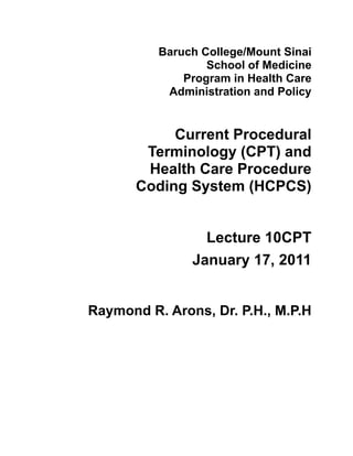 Baruch College/Mount Sinai
                  School of Medicine
              Program in Health Care
           Administration and Policy


            Current Procedural
        Terminology (CPT) and
        Health Care Procedure
       Coding System (HCPCS)


                 Lecture 10CPT
               January 17, 2011


Raymond R. Arons, Dr. P.H., M.P.H
 