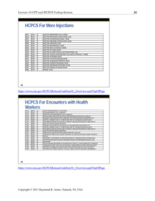 Lecture 10 CPT and HCPCS Coding System                                                                       26




       HCPCS For More Injections
       S0017   00100   3   INJECTION, AMINOCAPROIC ACID, 5 GRAMS
       S0020   00100   3   INJECTION, BUPIVICAINE HYDROCHLORIDE, 30 ML
       S0021   00100   3   INJECTION, CEFOPERAZONE SODIUM, 1 GRAM
       S0023   00100   3   INJECTION, CIMETIDINE HYDROCHLORIDE, 300 MG
       S0028   00100   3   INJECTION, FAMOTIDINE, 20 MG
       S0030   00100   3   INJECTION, METRONIDAZOLE, 500 MG
       S0032   00100   3   INJECTION, NAFCILLIN SODIUM, 2 GRAMS
       S0034   00100   3   INJECTION, OFLOXACIN, 400 MG
       S0039   00100   3   INJECTION, SULFAMETHOXAZOLE AND TRIMETHOPRIM, 10 ML
       S0040   00100   3   INJECTION, TICARCILLIN DISODIUM AND CLAVULANATE POTASSIUM, 3.1 GRAMS
       S0073   00100   3   INJECTION, AZTREONAM, 500 MG
       S0074   00100   3   INJECTION, CEFOTETAN DISODIUM, 500 MG
       S0077   00100   3   INJECTION, CLINDAMYCIN PHOSPHATE, 300 MG
       S0078   00100   3   INJECTION, FOSPHENYTOIN SODIUM, 750 MG
       S0080   00100   3   INJECTION, PENTAMIDINE ISETHIONATE, 300 MG
       S0081   00100   3   INJECTION, PIPERACILLIN SODIUM, 500 MG
       S0088   00100   3   IMATINIB, 100 MG




  48


https://www.cms.gov/HCPCSReleaseCodeSets/01_Overview.asp#TopOfPage



       HCPCS For Encounters with Health
       Workers
       T1015   00100   3   CLINIC VISIT/ENCOUNTER, ALL-INCLUSIVE
       T1016   00100   3   CASE MANAGEMENT, EACH 15 MINUTES
       T1017   00100   3   TARGETED CASE MANAGEMENT, EACH 15 MINUTES
       T1018   00100   3   SCHOOL-BASED INDIVIDUALIZED EDUCATION PROGRAM (IEP) SERVICES, BUNDLED
       T1019   00100   3   PERSONAL CARE SERVICES, PER 15 MINUTES, NOT FOR AN INPATIENT OR RESIDENT OF A
       T1019   00200   4   HOSPITAL, NURSING FACILITY, ICF/MR OR IMD, PART OF THE INDIVIDUALIZED PLAN OF
       T1019   00300   4   TREATMENT (CODE MAY NOT BE USED TO IDENTIFY SERVICES PROVIDED BY HOME HEALTH
       T1019   00400   4   AIDE OR CERTIFIED NURSE ASSISTANT)
       T1020   00100   3   PERSONAL CARE SERVICES, PER DIEM, NOT FOR AN INPATIENT OR RESIDENT OF A
       T1020   00200   4   HOSPITAL, NURSING FACILITY, ICF/MR OR IMD, PART OF THE INDIVIDUALIZED PLAN OF
       T1020   00300   4   TREATMENT (CODE MAY NOT BE USED TO IDENTIFY SERVICES PROVIDED BY HOME HEALTH
       T1020   00400   4   AIDE OR CERTIFIED NURSE ASSISTANT)
       T1021   00100   3   HOME HEALTH AIDE OR CERTIFIED NURSE ASSISTANT, PER VISIT
       T1022   00100   3   CONTRACTED HOME HEALTH AGENCY SERVICES, ALL SERVICES PROVIDED UNDER CONTRACT,
       T1022   00200   4   PER DAY
       T1023   00100   3   SCREENING TO DETERMINE THE APPROPRIATENESS OF CONSIDERATION OF AN INDIVIDUAL
       T1023   00200   4   FOR PARTICIPATION IN A SPECIFIED PROGRAM, PROJECT OR TREATMENT PROTOCOL, PER
       T1023   00300   4   ENCOUNTER
       T1024   00100   3   EVALUATION AND TREATMENT BY AN INTEGRATED, SPECIALTY TEAM CONTRACTED TO PROVIDE
       T1024   00200   4   COORDINATED CARE TO MULTIPLE OR SEVERELY HANDICAPPED CHILDREN, PER ENCOUNTER
       T1025   00100   3   INTENSIVE, EXTENDED MULTIDISCIPLINARY SERVICES PROVIDED IN A CLINIC SETTING TO
       T1025   00200   4   CHILDREN WITH COMPLEX MEDICAL, PHYSICAL, MENTAL AND PSYCHOSOCIAL IMPAIRMENTS,




  49


https://www.cms.gov/HCPCSReleaseCodeSets/01_Overview.asp#TopOfPage




Copyright © 2011 Raymond R. Arons, Teaneck, NJ, USA
 