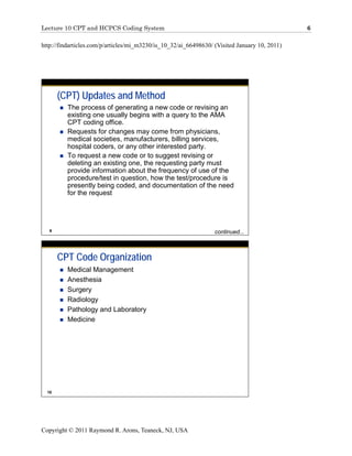 Lecture 10 CPT and HCPCS Coding System                                                         6

http://findarticles.com/p/articles/mi_m3230/is_10_32/ai_66498630/ (Visited January 10, 2011)




       (CPT) Updates and Method
         The process of generating a new code or revising an
         existing one usually begins with a query to the AMA
         CPT coding office.
         Requests for changes may come from physicians,
         medical societies, manufacturers, billing services,
         hospital coders, or any other interested party.
         To request a new code or to suggest revising or
         deleting an existing one, the requesting party must
         provide information about the frequency of use of the
         procedure/test in question, how the test/procedure is
         presently being coded, and documentation of the need
         for the request




   9                                                              continued...



       CPT Code Organization
         Medical Management
         Anesthesia
         Surgery
         Radiology
         Pathology and Laboratory
         Medicine




  10




Copyright © 2011 Raymond R. Arons, Teaneck, NJ, USA
 