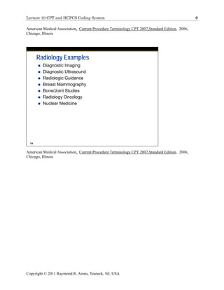 Lecture 10 CPT and HCPCS Coding System                                                         9

American Medical Association, Current Procedure Terminology CPT 2007,Standard Edition, 2006,
Chicago, Illinois




       Radiology Examples
         Diagnostic Imaging
         Diagnostic Ultrasound
         Radiologic Guidance
         Breast Mammography
         Bone/Joint Studies
         Radiology Oncology
         Nuclear Medicine




  14


American Medical Association, Current Procedure Terminology CPT 2007,Standard Edition, 2006,
Chicago, Illinois




Copyright © 2011 Raymond R. Arons, Teaneck, NJ, USA
 