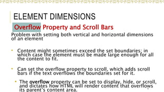 ELEMENT DIMENSIONS
Overflow Property and Scroll Bars
Problem with setting both vertical and horizontal dimensions
of an element
 Content might sometimes exceed the set boundaries; in
which case the element must be made large enough for all
the content to fit.
 Can set the overflow property to scroll, which adds scroll
bars if the text overflows the boundaries set for it.
• The overflow property can be set to display, hide, or scroll,
and dictates how HTML will render content that overflows
its parent’s content area. 14
 