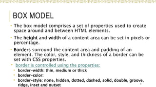 BOX MODEL
• The box model comprises a set of properties used to create
space around and between HTML elements.
• The height and width of a content area can be set in pixels or
percentage.
• Borders surround the content area and padding of an
element. The color, style, and thickness of a border can be
set with CSS properties.
 border is controlled using the properties:
 border-width: thin, medium or thick
 border-color:
 border-style: none, hidden, dotted, dashed, solid, double, groove,
ridge, inset and outset 16
 