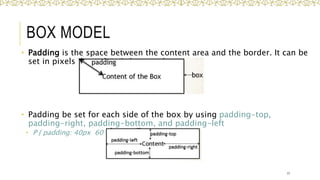 BOX MODEL
• Padding is the space between the content area and the border. It can be
set in pixels or percent.
• Padding be set for each side of the box by using padding-top,
padding-right, padding-bottom, and padding-left
• P { padding: 40px 60 px 30px 40px;}
17
 